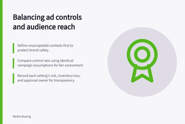 Balancing ad controls and audience reach: Define unacceptable contexts first to protect brand safety.; Compare control sets using identical campaign assumptions for fair assessment.; Record each setting’s risk, inventory loss, and approval owner for transparency. Balancing suitability controls with useful audience reach