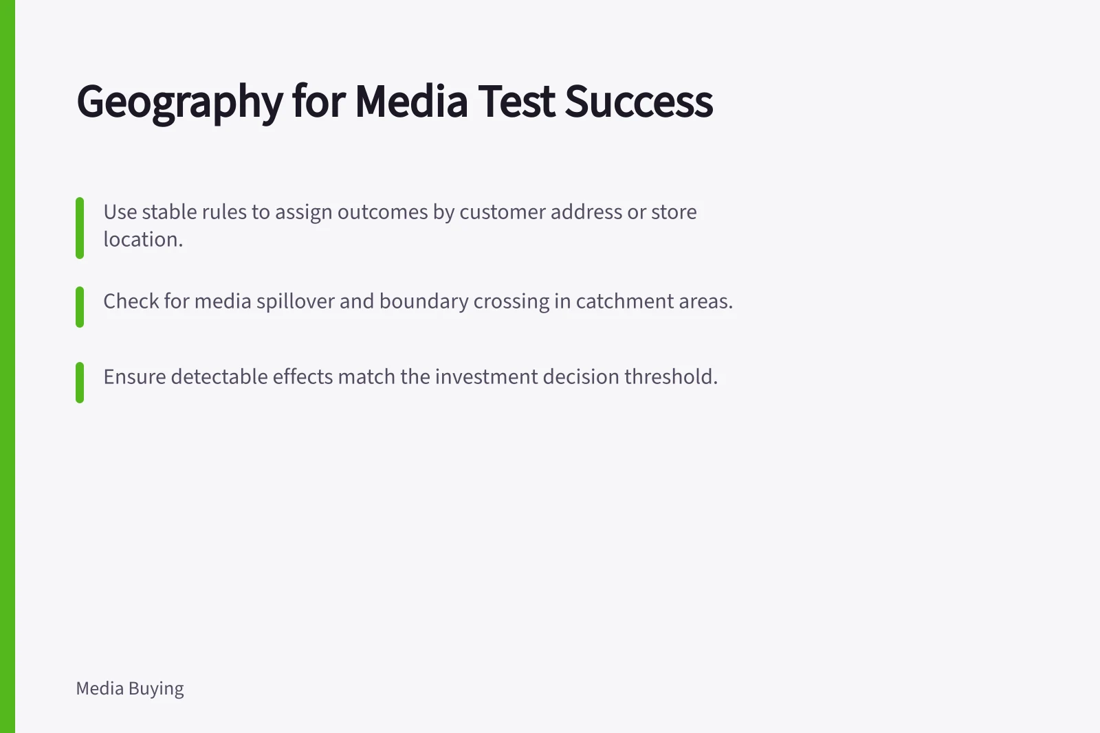 Geography for Media Test Success: Use stable rules to assign outcomes by customer address or store location.; Check for media spillover and boundary crossing in catchment areas.; Ensure detectable effects match the investment decision threshold.