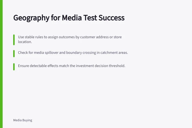 Geography for Media Test Success: Use stable rules to assign outcomes by customer address or store location.; Check for media spillover and boundary crossing in catchment areas.; Ensure detectable effects match the investment decision threshold. Choosing a suitable geography for a media test