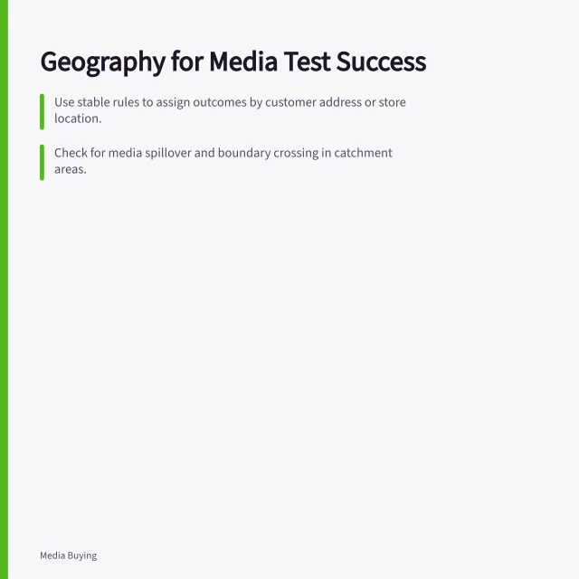 Geography for Media Test Success: Use stable rules to assign outcomes by customer address or store location.; Check for media spillover and boundary crossing in catchment areas.; Ensure detectable effects match the investment decision threshold. Choosing a suitable geography for a media test