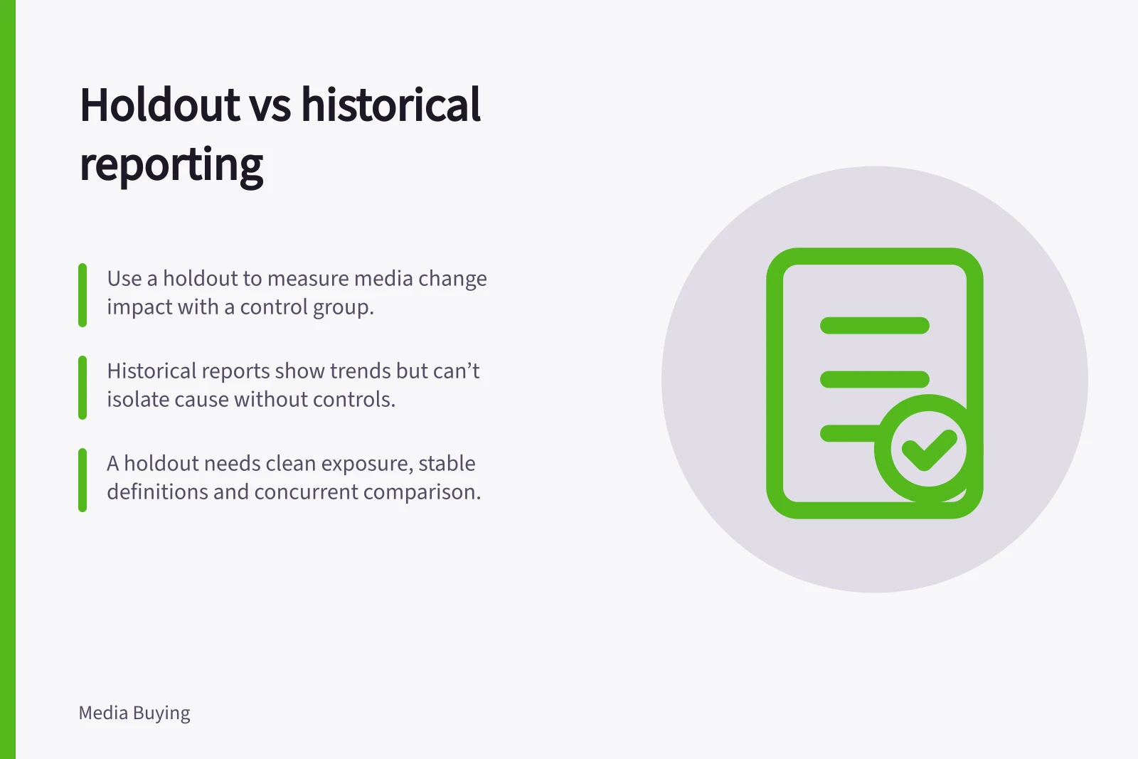 Holdout vs historical reporting: Use a holdout to measure media change impact with a control group.; Historical reports show trends but can’t isolate cause without controls.; A holdout needs clean exposure, stable definitions and concurrent comparison.