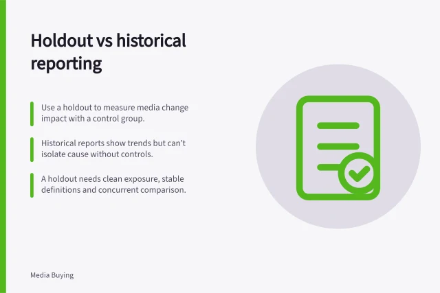 Holdout vs historical reporting: Use a holdout to measure media change impact with a control group.; Historical reports show trends but can’t isolate cause without controls.; A holdout needs clean exposure, stable definitions and concurrent comparison. Comparing a holdout with ordinary historical reporting