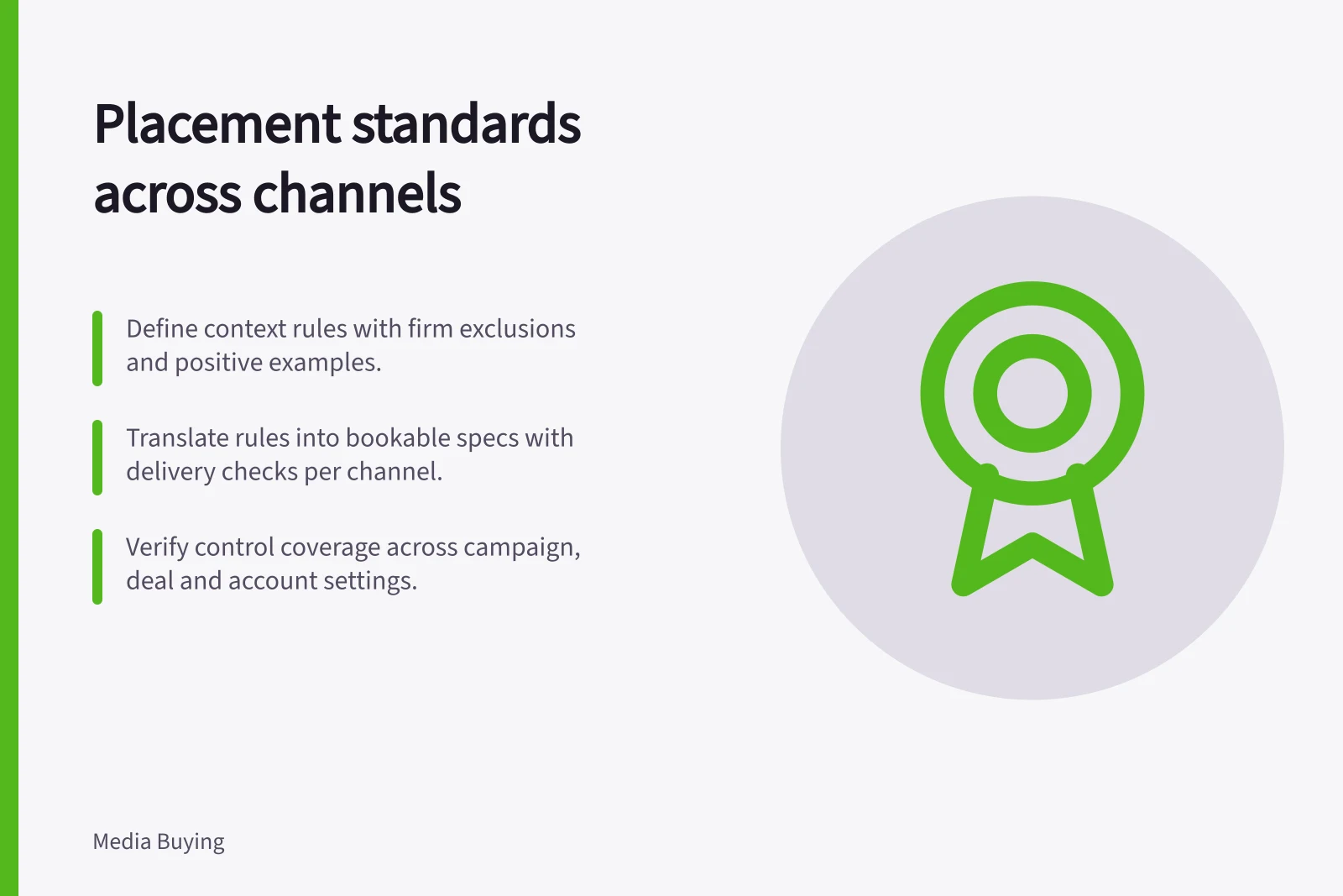 Placement standards across channels: Define context rules with firm exclusions and positive examples.; Translate rules into bookable specs with delivery checks per channel.; Verify control coverage across campaign, deal and account settings.