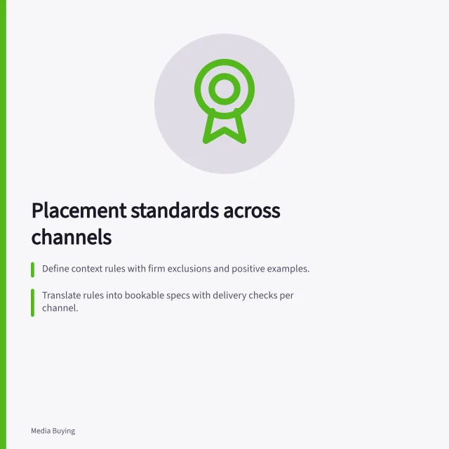 Placement standards across channels: Define context rules with firm exclusions and positive examples.; Translate rules into bookable specs with delivery checks per channel.; Verify control coverage across campaign, deal and account settings. Defining placement standards across channels