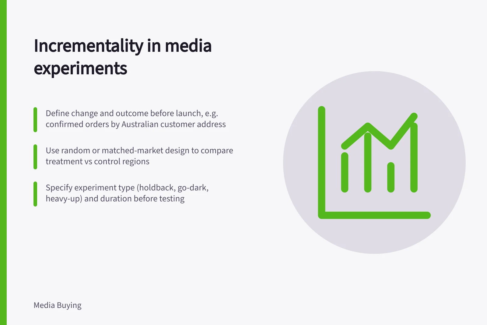 Incrementality in media experiments: Define change and outcome before launch, e.g. confirmed orders by Australian customer address; Use random or matched-market design to compare treatment vs control regions; Specify experiment type (holdback, go-dark, heavy-up) and duration before testing