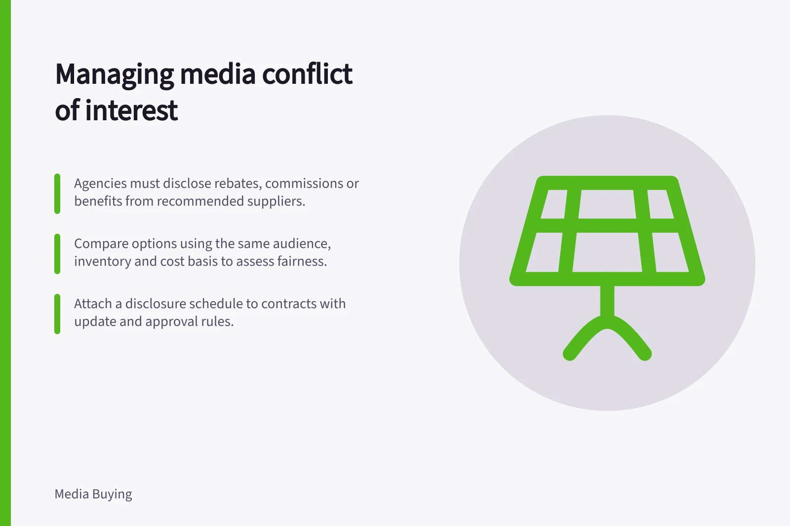 Managing media conflict of interest: Agencies must disclose rebates, commissions or benefits from recommended suppliers.; Compare options using the same audience, inventory and cost basis to assess fairness.; Attach a disclosure schedule to contracts with update and approval rules.