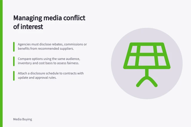 Managing media conflict of interest: Agencies must disclose rebates, commissions or benefits from recommended suppliers.; Compare options using the same audience, inventory and cost basis to assess fairness.; Attach a disclosure schedule to contracts with update and approval rules. Managing conflicts of interest in media recommendations
