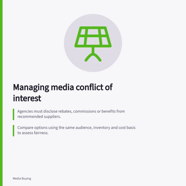 Managing media conflict of interest: Agencies must disclose rebates, commissions or benefits from recommended suppliers.; Compare options using the same audience, inventory and cost basis to assess fairness.; Attach a disclosure schedule to contracts with update and approval rules. Managing conflicts of interest in media recommendations