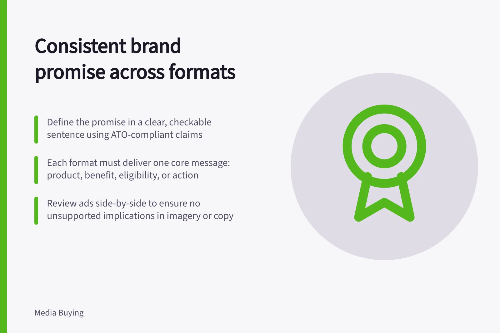 Consistent brand promise across formats: Define the promise in a clear, checkable sentence using ATO-compliant claims; Each format must deliver one core message: product, benefit, eligibility, or action; Review ads side-by-side to ensure no unsupported implications in imagery or copy