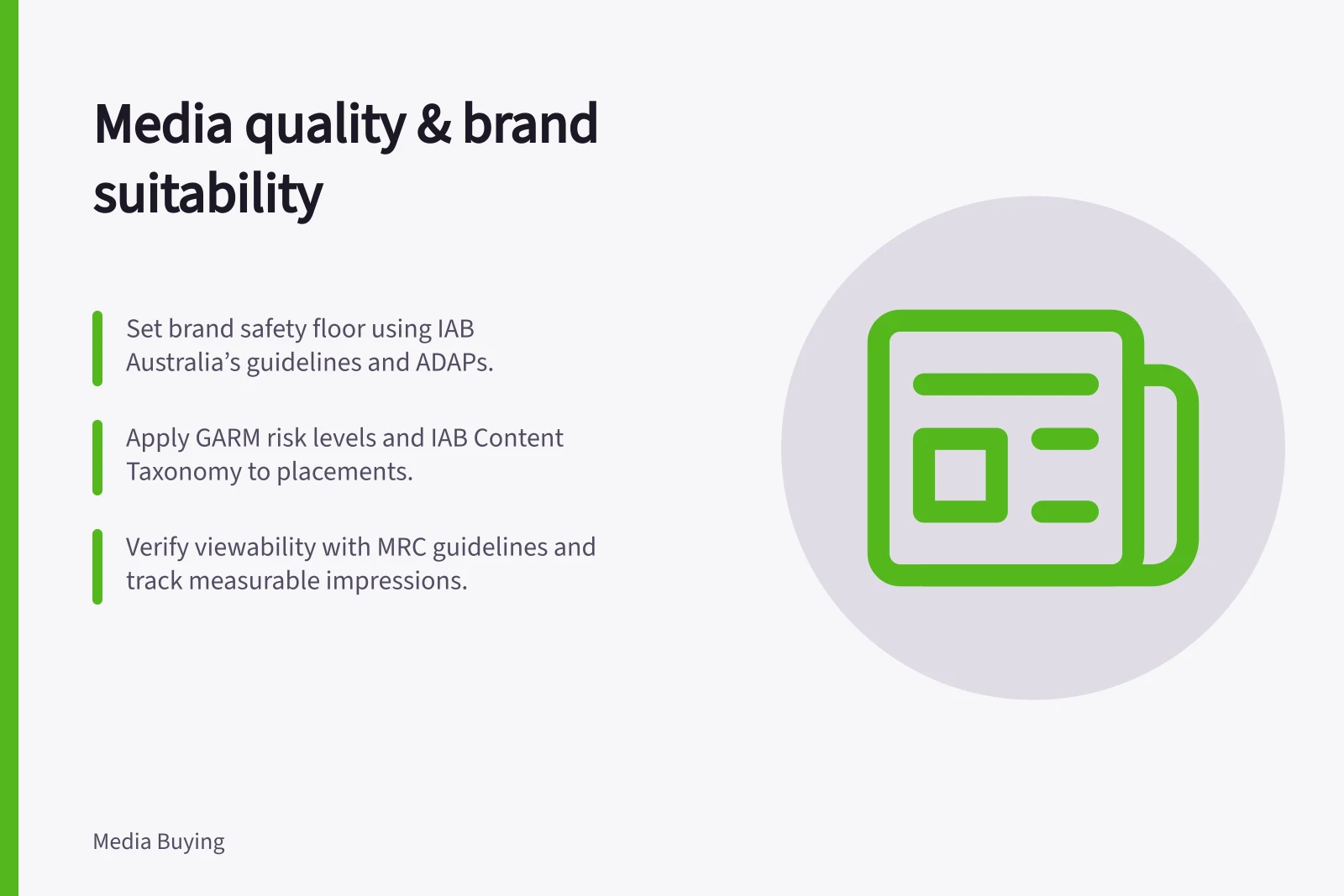 Media quality & brand suitability: Set brand safety floor using IAB Australia’s guidelines and ADAPs.; Apply GARM risk levels and IAB Content Taxonomy to placements.; Verify viewability with MRC guidelines and track measurable impressions.