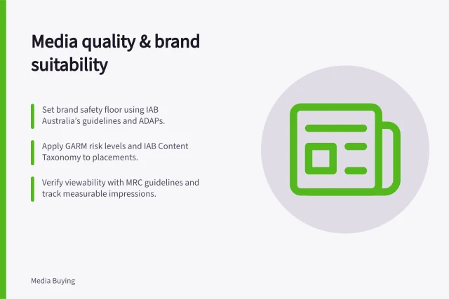 Media quality & brand suitability: Set brand safety floor using IAB Australia’s guidelines and ADAPs.; Apply GARM risk levels and IAB Content Taxonomy to placements.; Verify viewability with MRC guidelines and track measurable impressions. Media quality and brand suitability