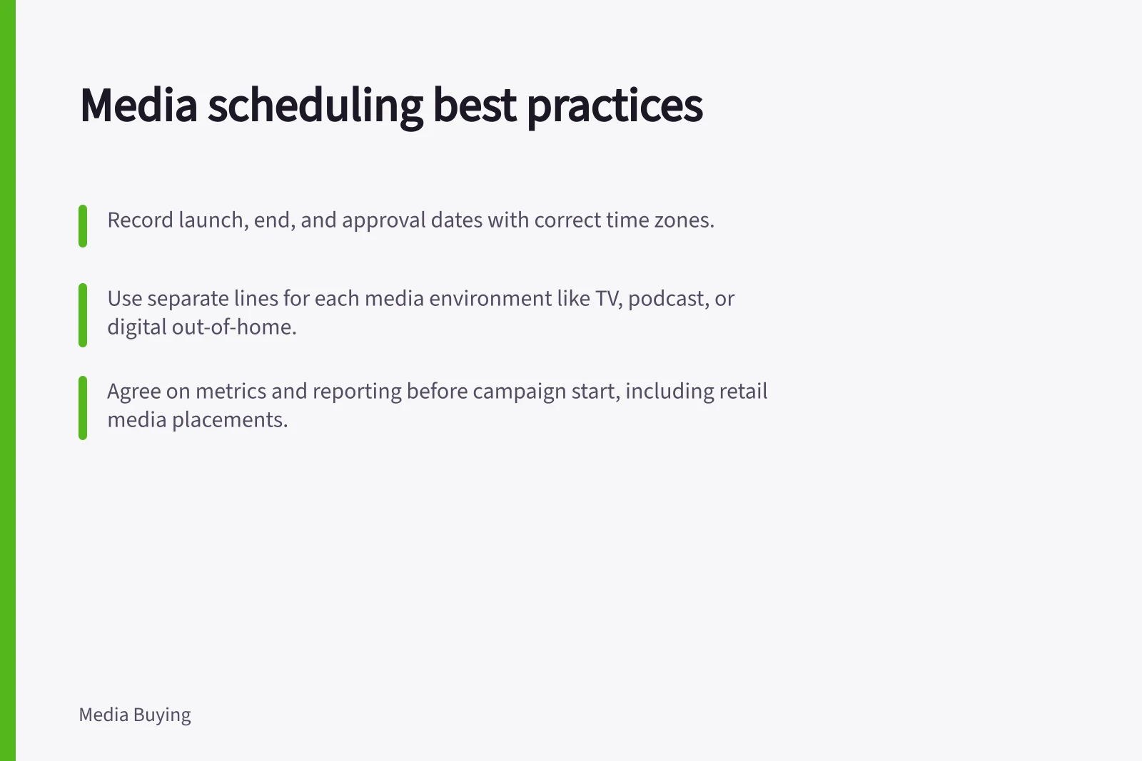 Media scheduling best practices: Record launch, end, and approval dates with correct time zones.; Use separate lines for each media environment like TV, podcast, or digital out-of-home.; Agree on metrics and reporting before campaign start, including retail media placements.