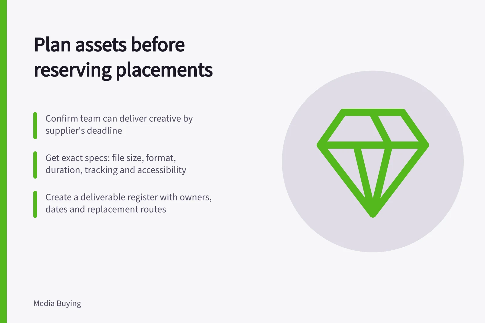 Plan assets before reserving placements: Confirm team can deliver creative by supplier's deadline; Get exact specs: file size, format, duration, tracking and accessibility; Create a deliverable register with owners, dates and replacement routes