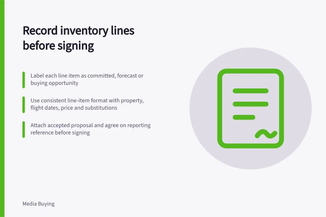 Record inventory lines before signing: Label each line item as committed, forecast or buying opportunity; Use consistent line-item format with property, flight dates, price and substitutions; Attach accepted proposal and agree on reporting reference before signing. Recording inventory commitments line by line before signing