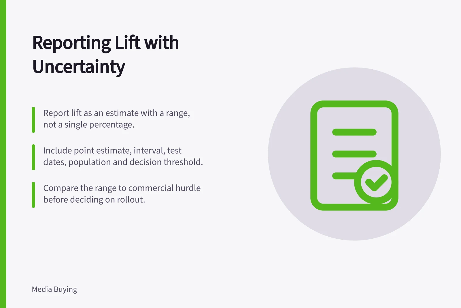 Reporting Lift with Uncertainty: Report lift as an estimate with a range, not a single percentage.; Include point estimate, interval, test dates, population and decision threshold.; Compare the range to commercial hurdle before deciding on rollout.