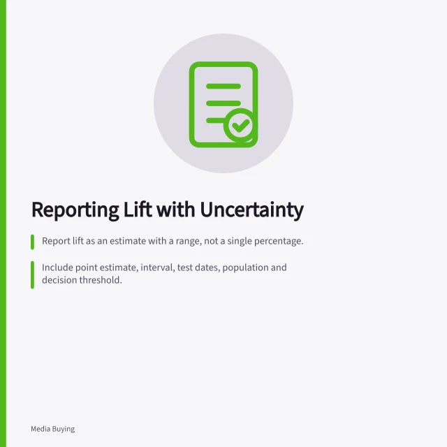 Reporting Lift with Uncertainty: Report lift as an estimate with a range, not a single percentage.; Include point estimate, interval, test dates, population and decision threshold.; Compare the range to commercial hurdle before deciding on rollout. Reporting uncertainty in an incremental lift result