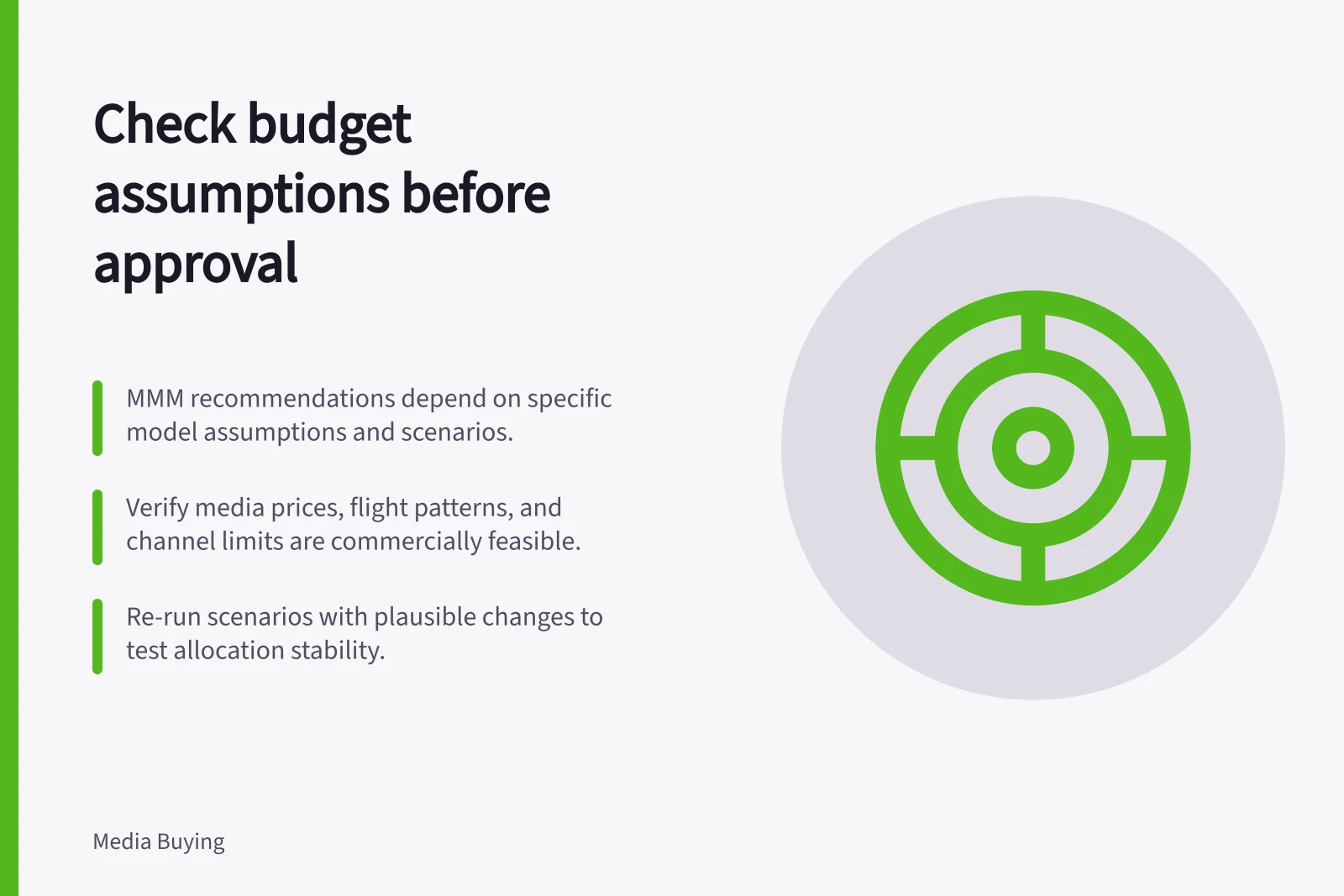 Check budget assumptions before approval: MMM recommendations depend on specific model assumptions and scenarios.; Verify media prices, flight patterns, and channel limits are commercially feasible.; Re-run scenarios with plausible changes to test allocation stability.