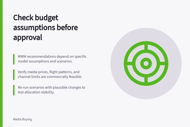 Check budget assumptions before approval: MMM recommendations depend on specific model assumptions and scenarios.; Verify media prices, flight patterns, and channel limits are commercially feasible.; Re-run scenarios with plausible changes to test allocation stability. Reviewing assumptions before accepting a budget recommendation