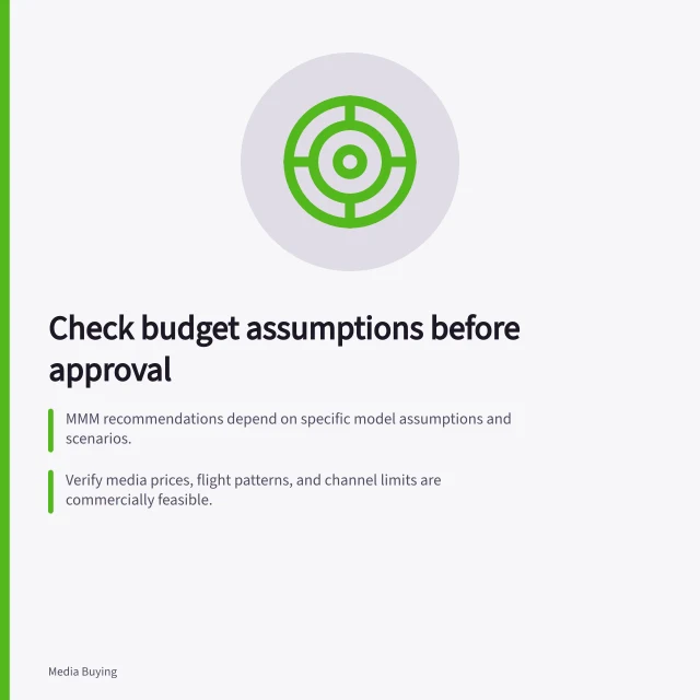 Check budget assumptions before approval: MMM recommendations depend on specific model assumptions and scenarios.; Verify media prices, flight patterns, and channel limits are commercially feasible.; Re-run scenarios with plausible changes to test allocation stability. Reviewing assumptions before accepting a budget recommendation