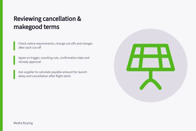 Reviewing cancellation & makegood terms: Check notice requirements, change cut-offs and charges after each cut-off; Agree on trigger, counting rule, confirmation date and remedy approval; Ask supplier to calculate payable amount for launch delay and cancellation after flight starts. Reviewing cancellation and makegood terms