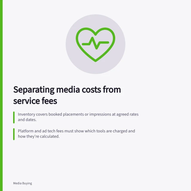 Separating media costs from service fees: Inventory covers booked placements or impressions at agreed rates and dates.; Platform and ad tech fees must show which tools are charged and how they're calculated.; Buying-service fees should state the work covered and their fee base, not assumed markups. Separating media inventory costs from service fees